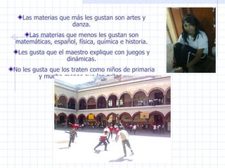 Las materias que más les gustan son artes y danza. Las materias que menos les gustan son matemáticas, español, física, química e historia. Les gusta que el maestro explique con juegos y dinámicas. No les gusta que los traten como niños de primaria y mucho menos que les griten. 