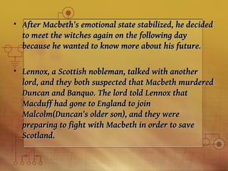 • After Macbeth's emotional state stabilized, he decided
  to meet the witches again on the following day
  because he wanted to know more about his future.

• Lennox, a Scottish nobleman, talked with another
  lord, and they both suspected that Macbeth murdered
  Duncan and Banquo. The lord told Lennox that
  Macduff had gone to England to join
  Malcolm(Duncan's older son), and they were
  preparing to fight with Macbeth in order to save
  Scotland.
 