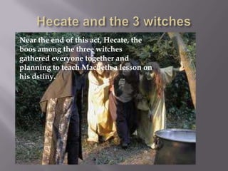 Near the end of this act, Hecate, the
boos among the three witches
gathered everyone together and
planning to teach Macbeth a lesson on
his dstiny.
 