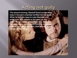 The second morning, Macduff found out the dead
body in Duncan’s chamber terrified him the most.
When he told this news to Lady Macbeth, she
acted sorry and pathetic to the news as she
doesn’t know slightly reason form this. As well as
Macbeth, whom talked words from the mouth but
covered the truth in the heart. Both of them acted
natural yet not natural.
 