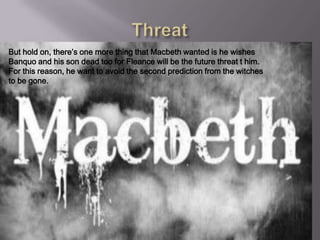 But hold on, there’s one more thing that Macbeth wanted is he wishes
Banquo and his son dead too for Fleance will be the future threat t him.
For this reason, he want to avoid the second prediction from the witches
to be gone.
 