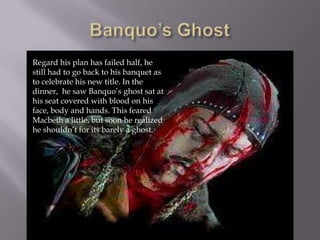 Regard his plan has failed half, he
still had to go back to his banquet as
to celebrate his new title. In the
dinner, he saw Banquo’s ghost sat at
his seat covered with blood on his
face, body and hands. This feared
Macbeth a little, but soon he realized
he shouldn’t for its barely a ghost.
 