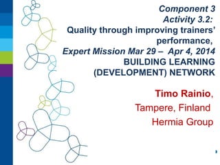 Component 3
Activity 3.2:
Quality through improving trainers’
performance,
Expert Mission Mar 29 – Apr 4, 2014
BUILDING LEARNING
(DEVELOPMENT) NETWORK
Timo Rainio,
Tampere, Finland
Hermia Group
 