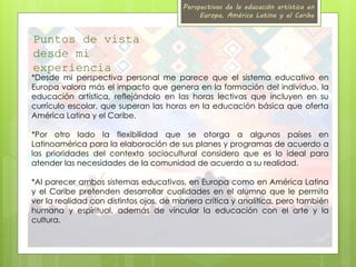 Perspectivas de la educación artística en 
Europa, América Latina y el Caribe 
Puntos de vista 
desde mi 
experiencia 
*Desde mi perspectiva personal me parece que el sistema educativo en 
Europa valora más el impacto que genera en la formación del individuo, la 
educación artística, reflejándolo en las horas lectivas que incluyen en su 
currículo escolar, que superan las horas en la educación básica que oferta 
América Latina y el Caribe. 
*Por otro lado la flexibilidad que se otorga a algunos países en 
Latinoamérica para la elaboración de sus planes y programas de acuerdo a 
las prioridades del contexto sociocultural considero que es lo ideal para 
atender las necesidades de la comunidad de acuerdo a su realidad. 
*Al parecer ambos sistemas educativos, en Europa como en América Latina 
y el Caribe pretenden desarrollar cualidades en el alumno que le permita 
ver la realidad con distintos ojos, de manera crítica y analítica, pero también 
humana y espiritual, además de vincular la educación con el arte y la 
cultura. 
 