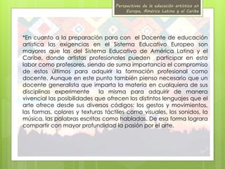 Perspectivas de la educación artística en 
Europa, América Latina y el Caribe 
*En cuanto a la preparación para con el Docente de educación 
artística las exigencias en el Sistema Educativo Europeo son 
mayores que las del Sistema Educativo de América Latina y el 
Caribe, donde artistas profesionales pueden participar en esta 
labor como profesores, siendo de suma importancia el compromiso 
de estos últimos para adquirir la formación profesional como 
docente. Aunque en este punto también pienso necesario que un 
docente generalista que imparta la materia en cualquiera de sus 
disciplinas experimente la misma para adquirir de manera 
vivencial las posibilidades que ofrecen los distintos lenguajes que el 
arte ofrece desde sus diversos códigos: los gestos y movimientos, 
las formas, colores y texturas táctiles como visuales, los sonidos, la 
música, las palabras escritas como habladas. De esa forma lograra 
compartir con mayor profundidad la pasión por el arte. 
