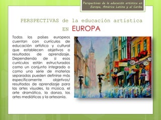 Perspectivas de la educación artística en 
Europa, América Latina y el Caribe 
PERSPECTIVAS de la educación artística 
EN EUROPA 
Todos los países europeos 
cuentan con currículos de 
educación artística y cultural 
que establecen objetivos o 
resultados de aprendizaje. 
Dependiendo de si esos 
currículos están estructurados 
como un conjunto integrado o 
como una serie de materias 
separadas pueden definirse más 
específicamente objetivos/ 
resultados de aprendizaje para 
las artes visuales, la música, el 
arte dramático, la danza, las 
artes mediáticas y la artesanía. 
 