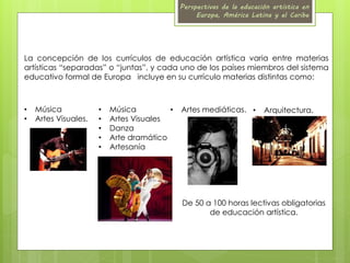 Perspectivas de la educación artística en 
Europa, América Latina y el Caribe 
La concepción de los currículos de educación artística varia entre materias 
artísticas “separadas” o “juntas”, y cada uno de los países miembros del sistema 
educativo formal de Europa incluye en su currículo materias distintas como: 
• Música 
• Artes Visuales. 
• Música • Artes mediáticas. 
• Arquitectura. 
• Artes Visuales 
• Danza 
• Arte dramático 
• Artesanía 
De 50 a 100 horas lectivas obligatorias 
de educación artística. 
 