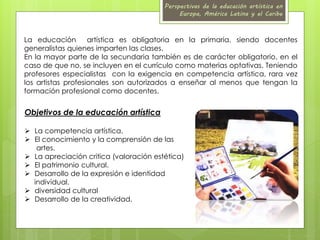Perspectivas de la educación artística en 
Europa, América Latina y el Caribe 
La educación artística es obligatoria en la primaria, siendo docentes 
generalistas quienes imparten las clases. 
En la mayor parte de la secundaria también es de carácter obligatorio, en el 
caso de que no, se incluyen en el currículo como materias optativas. Teniendo 
profesores especialistas con la exigencia en competencia artística, rara vez 
los artistas profesionales son autorizados a enseñar al menos que tengan la 
formación profesional como docentes. 
Objetivos de la educación artística 
 La competencia artística. 
 El conocimiento y la comprensión de las 
artes. 
 La apreciación critica (valoración estética) 
 El patrimonio cultural. 
 Desarrollo de la expresión e identidad 
individual. 
 diversidad cultural 
 Desarrollo de la creatividad. 
 