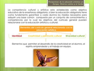 Perspectivas de la educación artística en 
Europa, América Latina y el Caribe 
La competencia cultural y artística esta establecida como objetivo 
educativo de la enseñanza obligatoria, si bien la educación obligatoria tiene 
como fundamento garantizar a cada alumno los medios necesarios para 
adquirir una base común compuesta por un conjunto de conocimientos y 
competencias por lo cual los objetivos del currículo general pueden 
relacionarse con la educación artística y cultural. 
Elementos del currículo general relacionado con la 
educación artística 
Identidad Creatividad y patrimonio cultural Diversidad cultural 
Elementos que permiten el desarrollo de la creatividad en el alumno, el 
espíritu emprendedor y el trabajo en equipo. 
 