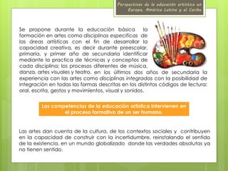 Perspectivas de la educación artística en 
Europa, América Latina y el Caribe 
Se propone durante la educación básica la 
formación en artes como disciplinas especificas de 
las áreas artísticas con el fin de desarrollar la 
capacidad creativa, es decir durante preescolar, 
primaria, y primer año de secundaria identificar 
mediante la practica de técnicas y conceptos de 
cada disciplina; los procesos diferentes de música, 
danza, artes visuales y teatro, en los últimos dos años de secundaria la 
experiencia con las artes como disciplinas integradas con la posibilidad de 
integración en todas las formas descritas en los distintos códigos de lectura: 
oral, escrita, gestos y movimientos, visual y sonidos. 
Las competencias de la educación artística intervienen en 
el proceso formativo de un ser humano. 
Las artes dan cuenta de la cultura, de los contextos sociales y contribuyen 
en la capacidad de construir con la incertidumbre, reinstalando el sentido 
de la existencia, en un mundo globalizado donde las verdades absolutas ya 
no tienen sentido. 
 
