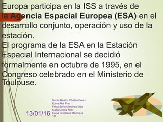 Europa participa en la ISS a través de
la Agencia Espacial Europea (ESA) en el
desarrollo conjunto, operación y uso de la
estación.
El programa de la ESA en la Estación
Espacial Internacional se decidió
formalmente en octubre de 1995, en el
Congreso celebrado en el Ministerio de
Toulouse.
13/01/16
Sonia Beatriz Chable Pérez
Karla Aké Pino
Frida Sofía Martínez May
Katia Cetina Noh
Luisa Gonzales Manrique
1D
 