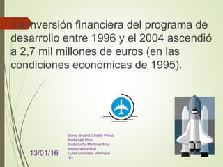 La inversión financiera del programa de
desarrollo entre 1996 y el 2004 ascendió
a 2,7 mil millones de euros (en las
condiciones económicas de 1995).
13/01/16
Sonia Beatriz Chable Pérez
Karla Aké Pino
Frida Sofía Martínez May
Katia Cetina Noh
Luisa Gonzales Manrique
1D
 