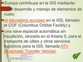 Europa contribuye en la ISS mediante:
1) el desarrollo y manejo de elementos de
vuelo:
el laboratorio europeo en la ISS, llamado
el COF (Columbus Orbital Facility) y
una nave espacial automática sin
tripulación, lanzada en el Ariane 5, para el
transporte de útiles y otros servicios
logísticos para la ISS, llamada ATV
(Automatic Transfer Vehicle)
13/01/2016
Sonia Beatriz Chable Pérez
Karla Aké Pino
Frida Sofía Martínez May
Katia Cetina Noh
Luisa Gonzales Manrique
1D
 