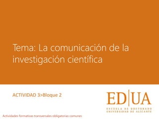Tema: La comunicación de la
investigación científica
Actividades formativas transversales obligatorias comunes
ACTIVIDAD 3>Bloque 2
 