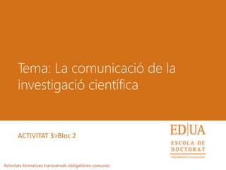 Tema: La comunicació de la
investigació científica
Activitats formatives transversals obligatòries comunes
ACTIVITAT 3>Bloc 2
 