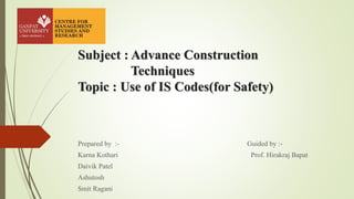 Subject : Advance Construction
Techniques
Topic : Use of IS Codes(for Safety)
Prepared by :- Guided by :-
Karna Kothari Prof. Hirakraj Bapat
Daivik Patel
Ashutosh
Smit Ragani
 