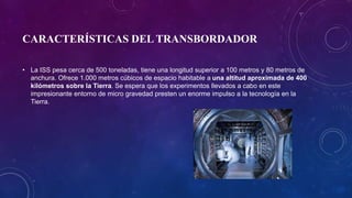 CARACTERÍSTICAS DEL TRANSBORDADOR
• La ISS pesa cerca de 500 toneladas, tiene una longitud superior a 100 metros y 80 metros de
anchura. Ofrece 1.000 metros cúbicos de espacio habitable a una altitud aproximada de 400
kilómetros sobre la Tierra. Se espera que los experimentos llevados a cabo en este
impresionante entorno de micro gravedad presten un enorme impulso a la tecnología en la
Tierra.
 