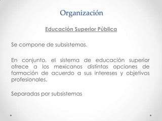 Organización

           Educación Superior Pública

Se compone de subsistemas.

En conjunto, el sistema de educación superior
ofrece a los mexicanos distintas opciones de
formación de acuerdo a sus intereses y objetivos
profesionales.

Separadas por subsistemas
 