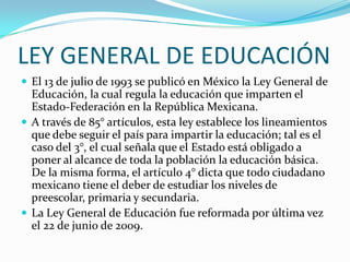 LEY GENERAL DE EDUCACIÓN
 El 13 de julio de 1993 se publicó en México la Ley General de
  Educación, la cual regula la educación que imparten el
  Estado-Federación en la República Mexicana.
 A través de 85° artículos, esta ley establece los lineamientos
  que debe seguir el país para impartir la educación; tal es el
  caso del 3°, el cual señala que el Estado está obligado a
  poner al alcance de toda la población la educación básica.
  De la misma forma, el artículo 4° dicta que todo ciudadano
  mexicano tiene el deber de estudiar los niveles de
  preescolar, primaria y secundaria.
 La Ley General de Educación fue reformada por última vez
  el 22 de junio de 2009.
 