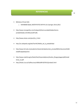 CONCLUSIONES

La teoría de la probabilidad es la parte de las matemáticas que estudia
los fenómenos aleatorios estocásticos, los cuales son aquellos que se obtienen como
resultado de experimentos realizados bajo las mismas condiciones determinadas pero
poseen como resultados posibles un conjunto de alternativas. Se ocupa de asignar un
cierto número a cada posible resultado que pueda ocurrir en un experimento aleatorio,
con el fin de cuantificar dichos resultados y saber si un suceso es más probable que otro.

Una aplicación significativa de la teoría de la probabilidad en el día a día es en
la fiabilidad. Muchos bienes de consumo, como los automóviles y aparatos electrónicos,
utilizan la teoría de la fiabilidad en el diseño del producto para reducir la probabilidad de
avería. La probabilidad de avería está estrechamente relacionada con la garantía del
producto (o con la fiabilidad de los resultados de alguna prueba de laboratorio o prueba
diagnóstica, como en el ejercicio 7).

La mayoría de las investigaciones biomédicas utilizan muestras de probabilidad, es
decir, aquellas en las que el investigador pueda especificar la probabilidad de cualquier
elemento en la población que investiga. Las muestras de probabilidad permiten usar
estadísticas inferenciales, aquellas que permiten hacer inferencias a partir de datos; estas
inferencias pueden permitir, como en el ejercicio 6, determinar acciones que disminuyan
el riesgo asociado a algo, puede ser a contagio o a accidente.

Se utilizan cuatro tipos de muestras probabilísticas: muestras aleatorias simples,
muestras aleatorias estratificadas, muestra por conglomerados y muestras sistemáticas. Por
otra parte, las muestras no probabilísticas solo permiten usarse estadísticas descriptivas,
recordemos que la estadística descriptiva es aquella que sólo permite describir, organizar
y resumir datos, más no realizar predicciones.

11

 