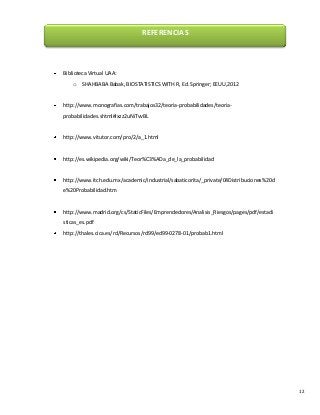 REFERENCIAS

Biblioteca Virtual UAA:
o

SHAHBABA Babak, BIOSTATISTICS WITH R, Ed. Springer; EEUU,2012

http://www.monografias.com/trabajos32/teoria-probabilidades/teoriaprobabilidades.shtml#ixzz2uNiTvvBL

http://www.vitutor.com/pro/2/a_1.html

http://es.wikipedia.org/wiki/Teor%C3%ADa_de_la_probabilidad

http://www.itch.edu.mx/academic/industrial/sabaticorita/_private/04Distribuciones%20d
e%20Probabilidad.htm

http://www.madrid.org/cs/StaticFiles/Emprendedores/Analisis_Riesgos/pages/pdf/estadi
sticas_es.pdf
http://thales.cica.es/rd/Recursos/rd99/ed99-0278-01/probab1.html

12

 