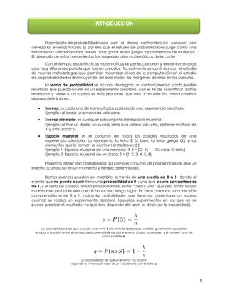 INTRODUCCIÓN
El concepto de probabilidad nace con el deseo del hombre de conocer con
certeza los eventos futuros. Es por ello que el estudio de probabilidades surge como una
herramienta utilizada por los nobles para ganar en los juegos y pasatiempos de la época.
El desarrollo de estas herramientas fue asignado a los matemáticos de la corte.
Con el tiempo, estas técnicas matemáticas se perfeccionaron y encontraron otros
usos muy diferentes para la que fueron creadas. Actualmente se continúa con el estudio
de nuevas metodologías que permitan maximizar el uso de la computación en el estudio
de las probabilidades disminuyendo, de este modo, los márgenes de error en los cálculos.
La teoría de probabilidad se ocupa de asignar un cierto número a cada posible
resultado que pueda ocurrir en un experimento aleatorio, con el fin de cuantificar dichos
resultados y saber si un suceso es más probable que otro. Con este fin, introduciremos
algunas definiciones:
Suceso: es cada uno de los resultados posibles de una experiencia aleatoria.
Ejemplo: al lanzar una moneda sale cara.
Suceso aleatorio: es cualquier subconjunto del espacio muestral.
Ejemplo: al tirar un dado, un suceso sería que saliera par, otro, obtener múltiplo de
3, y otro, sacar 5.
Espacio muestral: es el conjunto de todos los posibles resultados de una
experiencia aleatoria. Lo representa la letra E (o bien, la letra griega Ω), y los
elementos que lo forman se escriben entre llaves: { }.
Ejemplo 1: Espacio muestral de una moneda  E = {C, X}
(C: cara; X: sello)
Ejemplo 2: Espacio muestral de un dado: E = {1, 2, 3, 4, 5, 6}.
Podemos definir a la probabilidad (p) como el conjunto de posibilidades de que un
evento ocurra o no en un momento y tiempo determinado.
Dichos eventos pueden ser medibles a través de una escala de 0 a 1, donde el
evento que no pueda ocurrir tiene una probabilidad de 0 y uno que ocurra con certeza es
de 1, y el resto de sucesos tendrá probabilidades entre “cero y uno” que será tanto mayor
cuanto más probable sea que dicho suceso tenga lugar. En otras palabras, una fracción
comprendida entre 0 y 1, indica las posibilidades que tiene de presentarse un suceso
cuando se realiza un experimento aleatorio (aquellos experimentos en los que no se
puede predecir el resultado, ya que éste depende del azar, es decir, de la casualidad).

La probabilidad p de que suceda un evento S de un total de n casos posibles igualmente probables
es igual a la razón entre el número de ocurrencias h de dicho evento (casos favorables) y
el número total de casos posibles n.

La probabilidad de que un evento "no ocurra"
equivale a 1 menos el valor de p y se denota con la letra q.

1

 