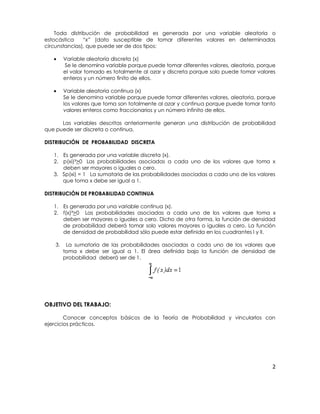 Toda distribución de probabilidad es generada por una variable aleatoria o
estocástica
“x” (dato susceptible de tomar diferentes valores en determinadas
circunstancias), que puede ser de dos tipos:
Variable aleatoria discreta (x)
Se le denomina variable porque puede tomar diferentes valores, aleatoria, porque
el valor tomado es totalmente al azar y discreta porque solo puede tomar valores
enteros y un número finito de ellos.
Variable aleatoria continua (x)
Se le denomina variable porque puede tomar diferentes valores, aleatoria, porque
los valores que toma son totalmente al azar y continua porque puede tomar tanto
valores enteros como fraccionarios y un número infinito de ellos.
Las variables descritas anteriormente generan una distribución de probabilidad
que puede ser discreta o continua.
DISTRIBUCIÓN DE PROBABILIDAD DISCRETA
1. Es generada por una variable discreta (x).
2. p(xi)= >0 Las probabilidades asociadas a cada uno de los valores que toma x
deben ser mayores o iguales a cero.
3. Sp(xi) = 1 La sumatoria de las probabilidades asociadas a cada uno de los valores
que toma x debe ser igual a 1.
DISTRIBUCIÓN DE PROBABILIDAD CONTINUA
1. Es generada por una variable continua (x).
2. f(x)=>0 Las probabilidades asociadas a cada uno de los valores que toma x
deben ser mayores o iguales a cero. Dicho de otra forma, la función de densidad
de probabilidad deberá tomar solo valores mayores o iguales a cero. La función
de densidad de probabilidad sólo puede estar definida en los cuadrantes I y II.
3. La sumatoria de las probabilidades asociadas a cada uno de los valores que toma
x debe ser igual a 1. El área definida bajo la función de densidad de
probabilidad deberá ser de 1.

OBJETIVO DEL TRABAJO:
Conocer conceptos básicos de la Teoría de Probabilidad y vincularlos con
ejercicios prácticos.

2

 