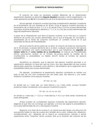CONCEPTO DE “ESPACIO MUESTRAL”

El conjunto de todos los resultados posibles diferentes de un determinado
experimento aleatorio se denomina espacio muestral asociado a dicho experimento y se
suele representar por Ω o E. A los elementos de Ω se les denomina sucesos elementales.
Así por ejemplo, el espacio muestral asociado al experimento aleatorio consistente
en el lanzamiento de una moneda es Ω= {Cara, Cruz}; el espacio muestral asociado al
lanzamiento de un dado es Ω={1, 2, 3, 4, 5, 6}, siendo Cara y Cruz los sucesos elementales
asociados al primer experimento aleatorio y 1, 2, 3, 4, 5 y 6 los seis sucesos elementales del
segundo experimento aleatorio.
A pesar de la interpretación que tiene el espacio muestral, no es más que un conjunto
abstracto de puntos (los sucesos elementales), por lo que el lenguaje, los conceptos y
propiedades de la teoría de conjuntos constituyen un contexto natural en el que
desarrollar el Cálculo de Probabilidades.
Sea A el conjunto de las partes de, es decir, el conjunto de todos los subconjuntos
de Ω. En principio, cualquier elemento de A, es decir, cualquier subconjunto del espacio
muestral contendrá una cierta incertidumbre, por lo que trataremos de asignarle un
número entre 0 y 1 como medida de su incertidumbre. En Cálculo de Probabilidades
dichos subconjuntos reciben en el nombre de sucesos o eventos, siendo la medida de la
incertidumbre su probabilidad. La tripleta (Ω, A, P) recibe el nombre de espacio
probabilístico.
Advertimos no obstante, que la elección del espacio muestral asociado a un
experimento aleatorio no tiene por qué ser única, sino que dependerá de que sucesos
elementales queramos considerar como distintos y del problema de la asignación de la
probabilidad sobre esos sucesos elementales.
Por ejemplo, consideremos el experimento aleatorio consistente en extraer una
bola al azar de una urna compuesta por tres bolas rojas, dos blancas y una verde.
Podemos considerar como espacio muestral:
Ω1= {ω1, ω2, ω3}
en donde sea ω1 = bola roja, ω2= bola blanca y ω3 = bola verde, aunque también
podíamos haber considerado como espacio muestral el conjunto:
Ω1= {ω1, ω2, ω3, ω4, ω5, ω6}
en donde ωi = bola roja, i = 1,2,3, ωi = bola blanca, i= 4,5 y ω6= bola verde, haciendo las
bolas distinguibles.
Ambos pueden ser considerados espacios muéstrales del experimento descrito,
eligiendo el que más nos convenga, por ejemplo, a la hora de asignar la probabilidad a
los sucesos elementales de uno u otro espacio muestral.
Respecto a la clase de los sucesos A, es natural que ésta tenga una estructura tal
que permita hablar no solo de sucesos sino también de su unión, intersección, diferencia,
complemeno, etc., debiendo ser la clase A, en consecuencia, cerrada a dichas
operaciones entre "conjuntos" (entre sucesos). Esta es la situación del conjunto de las

3

 