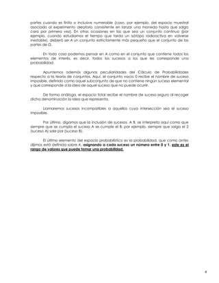 partes cuando es finito o inclusive numerable (caso, por ejemplo, del espacio muestral
asociado al experimento aleatorio consistente en lanzar una moneda hasta que salga
cara por primera vez). En otras ocasiones en las que sea un conjunto continuo (por
ejemplo, cuando estudiamos el tiempo que tarda un isótopo radioactivo en volverse
inestable), deberá ser A un conjunto estrictamente más pequeño que el conjunto de las
partes de Ω.
En todo caso podemos pensar en A como en el conjunto que contiene todos los
elementos de interés, es decir, todos los sucesos a los que les corresponde una
probabilidad.
Apuntemos además algunas peculiaridades del Cálculo de Probabilidades
respecto a la teoría de conjuntos. Aquí, el conjunto vacío “0” recibe el nombre de suceso
imposible, definido como aquel subconjunto de que no contiene ningún suceso elemental
y que corresponde a la idea de aquel suceso que no puede ocurrir.
De forma análoga, el espacio total recibe el nombre de suceso seguro al recoger
dicha denominación la idea que representa.
Llamaremos sucesos incompatibles a aquellos cuya intersección sea el suceso
imposible.
Por último, digamos que la inclusión de sucesos, A B, se interpreta aquí como que
siempre que se cumpla el suceso A se cumple el B; por ejemplo, siempre que salga el 2
(suceso A) sale par (suceso B).
El último elemento del espacio probabilístico es la probabilidad, que como antes
dijimos está definida sobre A, asignando a cada suceso un número entre 0 y 1, este es el
rango de valores que puede tomar una probabilidad.

4

 