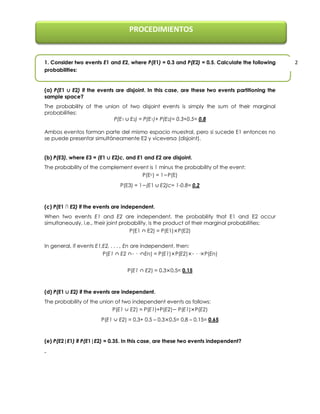 PROCEDIMIENTOS

1. Consider two events E1 and E2, where P(E1) = 0.3 and P(E2) = 0.5. Calculate the following
probabilities:

(a) P(E1 ∪ E2) if the events are disjoint. In this case, are these two events partitioning the
sample space?
The probability of the union of two disjoint events is simply the sum of their marginal
probabilities:
P(E1 ∪ E2) = P(E1)+ P(E2)= 0.3+0.5= 0.8
Ambos eventos forman parte del mismo espacio muestral, pero si sucede E1 entonces no
se puede presentar simultáneamente E2 y viceversa (disjoint).

(b) P(E3), where E3 = (E1 ∪ E2)c, and E1 and E2 are disjoint.
The probability of the complement event is 1 minus the probability of the event:
P(Ec) = 1−P(E)
P(E3) = 1−(E1 ∪ E2)c= 1-0.8= 0.2

(c) P(E1 ∩ E2) if the events are independent.
When two events E1 and E2 are independent, the probability that E1 and E2 occur
simultaneously, i.e., their joint probability, is the product of their marginal probabilities:
P(E1 ∩ E2) = P(E1)×P(E2)
In general, if events E1,E2, . . . , En are independent, then:
P(E1 ∩ E2 ∩· · ·∩En) = P(E1)×P(E2)×· · ·×P(En)
P(E1 ∩ E2) = 0.3×0.5= 0.15

(d) P(E1 ∪ E2) if the events are independent.
The probability of the union of two independent events as follows:
P(E1 ∪ E2) = P(E1)+P(E2)− P(E1)×P(E2)
P(E1 ∪ E2) = 0.3+ 0.5 – 0.3×0.5= 0.8 – 0.15= 0.65

La probabilidad de intersección es menor que la de unión porque en la intersección se
busca la probabilidad de que ambos eventos independientes sucedan simultáneamente
mientras que en la unión sólo se suman las probabilidades de ambos eventos.

5

 