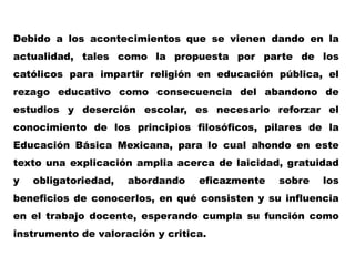 Debido a los acontecimientos que se vienen dando en la
actualidad, tales como la propuesta por parte de los
católicos para impartir religión en educación pública, el
rezago educativo como consecuencia del abandono de
estudios y deserción escolar, es necesario reforzar el
conocimiento de los principios filosóficos, pilares de la
Educación Básica Mexicana, para lo cual ahondo en este
texto una explicación amplia acerca de laicidad, gratuidad
y   obligatoriedad,   abordando   eficazmente   sobre   los
beneficios de conocerlos, en qué consisten y su influencia
en el trabajo docente, esperando cumpla su función como
instrumento de valoración y critica.
 