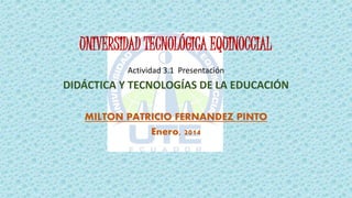 UNIVERSIDAD TECNOLÓGICA EQUINOCCIAL
Actividad 3.1 Presentación
DIDÁCTICA Y TECNOLOGÍAS DE LA EDUCACIÓN
MILTON PATRICIO FERNANDEZ PINTO
Enero, 2014
 