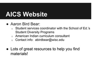 AICS Website
● Aaron Bird Bear:
o Student services coordinator with the School of Ed.’s
Student Diversity Programs
o American Indian curriculum consultant
o Contact info: abirdbear@wisc.edu
● Lots of great resources to help you find
materials!
 