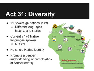 Act 31: Diversity
● 11 Sovereign nations in WI
o Different languages,
history, and stories
● Currently 170 Native
languages spoken
o 6 in WI
● No single Native identity
● Promote a deeper
understanding of complexities
of Native identity
 
