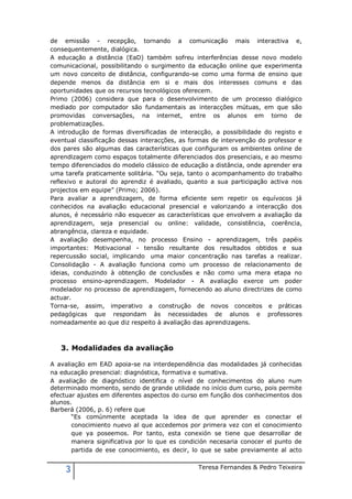 de emissão - recepção, tornando a comunicação mais interactiva e,
consequentemente, dialógica.
A educação a distância (EaD) também sofreu interferências desse novo modelo
comunicacional, possibilitando o surgimento da educação online que experimenta
um novo conceito de distância, configurando-se como uma forma de ensino que
depende menos da distância em si e mais dos interesses comuns e das
oportunidades que os recursos tecnológicos oferecem.
Primo (2006) considera que para o desenvolvimento de um processo dialógico
mediado por computador são fundamentais as interacções mútuas, em que são
promovidas conversações, na internet, entre os alunos em torno de
problematizações.
A introdução de formas diversificadas de interacção, a possibilidade do registo e
eventual classificação dessas interacções, as formas de intervenção do professor e
dos pares são algumas das características que configuram os ambientes online de
aprendizagem como espaços totalmente diferenciados dos presenciais, e ao mesmo
tempo diferenciados do modelo clássico de educação a distância, onde aprender era
uma tarefa praticamente solitária. “Ou seja, tanto o acompanhamento do trabalho
reflexivo e autoral do aprendiz é avaliado, quanto a sua participação activa nos
projectos em equipe” (Primo; 2006).
Para avaliar a aprendizagem, de forma eficiente sem repetir os equívocos já
conhecidos na avaliação educacional presencial e valorizando a interacção dos
alunos, é necessário não esquecer as características que envolvem a avaliação da
aprendizagem, seja presencial ou online: validade, consistência, coerência,
abrangência, clareza e equidade.
A avaliação desempenha, no processo Ensino - aprendizagem, três papéis
importantes: Motivacional - tensão resultante dos resultados obtidos e sua
repercussão social, implicando uma maior concentração nas tarefas a realizar.
Consolidação - A avaliação funciona como um processo de relacionamento de
ideias, conduzindo à obtenção de conclusões e não como uma mera etapa no
processo ensino-aprendizagem. Modelador - A avaliação exerce um poder
modelador no processo de aprendizagem, fornecendo ao aluno directrizes de como
actuar.
Torna-se, assim, imperativo a construção de novos conceitos e práticas
pedagógicas que respondam às necessidades de alunos e professores
nomeadamente ao que diz respeito à avaliação das aprendizagens.



   3. Modalidades da avaliação

A avaliação em EAD apoia-se na interdependência das modalidades já conhecidas
na educação presencial: diagnóstica, formativa e sumativa.
A avaliação de diagnóstico identifica o nível de conhecimentos do aluno num
determinado momento, sendo de grande utilidade no início dum curso, pois permite
efectuar ajustes em diferentes aspectos do curso em função dos conhecimentos dos
alunos.
Barberá (2006, p. 6) refere que
       “Es comúnmente aceptada la idea de que aprender es conectar el
       conocimiento nuevo al que accedemos por primera vez con el conocimiento
       que ya poseemos. Por tanto, esta conexión se tiene que desarrollar de
       manera significativa por lo que es condición necesaria conocer el punto de
       partida de ese conocimiento, es decir, lo que se sabe previamente al acto


     3                                          Teresa Fernandes & Pedro Teixeira
 