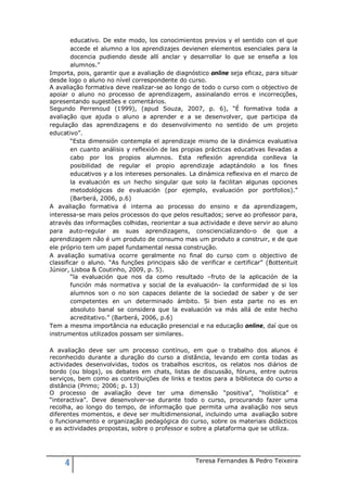 educativo. De este modo, los conocimientos previos y el sentido con el que
        accede el alumno a los aprendizajes devienen elementos esenciales para la
        docencia pudiendo desde allí anclar y desarrollar lo que se enseña a los
        alumnos.”
Importa, pois, garantir que a avaliação de diagnóstico online seja eficaz, para situar
desde logo o aluno no nível correspondente do curso.
A avaliação formativa deve realizar-se ao longo de todo o curso com o objectivo de
apoiar o aluno no processo de aprendizagem, assinalando erros e incorrecções,
apresentando sugestões e comentários.
Segundo Perrenoud (1999), (apud Souza, 2007, p. 6), “É formativa toda a
avaliação que ajuda o aluno a aprender e a se desenvolver, que participa da
regulação das aprendizagens e do desenvolvimento no sentido de um projeto
educativo”.
        “Esta dimensión contempla el aprendizaje mismo de la dinámica evaluativa
        en cuanto análisis y reflexión de las propias prácticas educativas llevadas a
        cabo por los propios alumnos. Esta reflexión aprendida conlleva la
        posibilidad de regular el propio aprendizaje adaptándolo a los fines
        educativos y a los intereses personales. La dinámica reflexiva en el marco de
        la evaluación es un hecho singular que solo la facilitan algunas opciones
        metodológicas de evaluación (por ejemplo, evaluación por portfolios).”
        (Barberá, 2006, p.6)
A avaliação formativa é interna ao processo do ensino e da aprendizagem,
interessa-se mais pelos processos do que pelos resultados; serve ao professor para,
através das informações colhidas, reorientar a sua actividade e deve servir ao aluno
para auto-regular as suas aprendizagens, consciencializando-o de que a
aprendizagem não é um produto de consumo mas um produto a construir, e de que
ele próprio tem um papel fundamental nessa construção.
A avaliação sumativa ocorre geralmente no final do curso com o objectivo de
classificar o aluno. “As funções principais são de verificar e certificar” (Bottentuit
Júnior, Lisboa & Coutinho, 2009, p. 5).
        “la evaluación que nos da como resultado –fruto de la aplicación de la
        función más normativa y social de la evaluación- la conformidad de si los
        alumnos son o no son capaces delante de la sociedad de saber y de ser
        competentes en un determinado ámbito. Si bien esta parte no es en
        absoluto banal se considera que la evaluación va más allá de este hecho
        acreditativo.” (Barberá, 2006, p.6)
Tem a mesma importância na educação presencial e na educação online, daí que os
instrumentos utilizados possam ser similares.

A avaliação deve ser um processo contínuo, em que o trabalho dos alunos é
reconhecido durante a duração do curso a distância, levando em conta todas as
actividades desenvolvidas, todos os trabalhos escritos, os relatos nos diários de
bordo (ou blogs), os debates em chats, listas de discussão, fóruns, entre outros
serviços, bem como as contribuições de links e textos para a biblioteca do curso a
distância (Primo; 2006; p. 13)
O processo de avaliação deve ter uma dimensão “positiva”, “holística” e
“interactiva”. Deve desenvolver-se durante todo o curso, procurando fazer uma
recolha, ao longo do tempo, de informação que permita uma avaliação nos seus
diferentes momentos, e deve ser multidimensional, incluindo uma avaliação sobre
o funcionamento e organização pedagógica do curso, sobre os materiais didácticos
e as actividades propostas, sobre o professor e sobre a plataforma que se utiliza.




     4                                            Teresa Fernandes & Pedro Teixeira
 