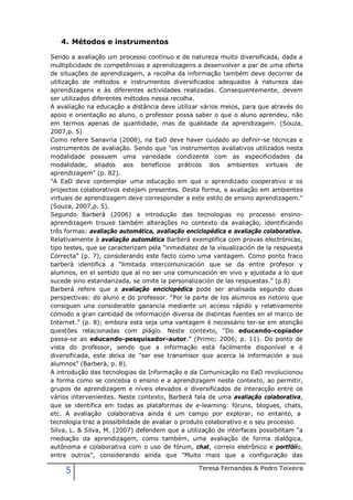 4. Métodos e instrumentos

Sendo a avaliação um processo contínuo e de natureza muito diversificada, dada a
multiplicidade de competências e aprendizagens a desenvolver a par de uma oferta
de situações de aprendizagem, a recolha da informação também deve decorrer da
utilização de métodos e instrumentos diversificados adequados à natureza das
aprendizagens e às diferentes actividades realizadas. Consequentemente, devem
ser utilizados diferentes métodos nessa recolha.
A avaliação na educação a distância deve utilizar vários meios, para que através do
apoio e orientação ao aluno, o professor possa saber o que o aluno aprendeu, não
em termos apenas de quantidade, mas de qualidade da aprendizagem. (Souza,
2007,p. 5)
Como refere Sanavria (2008), na EaD deve haver cuidado ao definir-se técnicas e
instrumentos de avaliação. Sendo que "os instrumentos avaliativos utilizados nesta
modalidade possuem uma variedade condizente com as especificidades da
modalidade, aliados aos benefícios práticos dos ambientes virtuais de
aprendizagem" (p. 82).
"A EaD deve contemplar uma educação em que o aprendizado cooperativo e os
projectos colaborativos estejam presentes. Desta forma, a avaliação em ambientes
virtuais de aprendizagem deve corresponder a este estilo de ensino aprendizagem."
(Souza, 2007,p. 5).
Segundo Barberà (2006) a introdução das tecnologias no processo ensino-
aprendizagem trouxe também alterações no contexto da avaliação, identificando
três formas: avaliação automática, avaliação enciclopédica e avaliação colaborativa.
Relativamente à avaliação automática Barberá exemplifica com provas electrónicas,
tipo testes, que se caracterizam pela “inmediatez de la visualización de la respuesta
Correcta” (p. 7), considerando este facto como uma vantagem. Como ponto fraco
barberà identifica a “limitada intercomunicación que se da entre profesor y
alumnos, en el sentido que al no ser una comunicación en vivo y ajustada a lo que
sucede sino estandarizada, se omite la personalización de las respuestas.” (p.8)
Barberà refere que a avaliação enciclopédica pode ser analisada segundo duas
perspectivas: do aluno e do professor. “Por la parte de los alumnos es notorio que
consiguen una considerable ganancia mediante un acceso rápido y relativamente
cómodo a gran cantidad de información diversa de distintas fuentes en el marco de
Internet.” (p. 8); embora esta seja uma vantagem é necessário ter-se em atenção
questões relacionadas com plágio. Neste contexto, “Do educando-copiador
passa-se ao educando-pesquisador-autor.” (Primo; 2006; p. 11). Do ponto de
vista do professor, sendo que a informação está facilmente disponível e é
diversificada, este deixa de “ser ese transmisor que acerca la información a sus
alumnos” (Barberà, p. 8).
A introdução das tecnologias da Informação e da Comunicação no EaD revolucionou
a forma como se concebia o ensino e a aprendizagem neste contexto, ao permitir,
grupos de aprendizagem e níveis elevados e diversificados de interacção entre os
vários intervenientes. Neste contexto, Barberá fala de uma avaliação colaborativa,
que se identifica em todas as plataformas de e-learning: fóruns, blogues, chats,
etc. A avaliação colaborativa ainda é um campo por explorar, no entanto, a
tecnologia traz a possibilidade de avaliar o produto colaborativo e o seu processo.
Silva, L. & Silva, M. (2007) defendem que a utilização de interfaces possibilitam "a
mediação da aprendizagem, como também, uma avaliação de forma dialógica,
autônoma e colaborativa com o uso de fórum, chat, correio eletrônico e portfólio,
entre outros", considerando ainda que "Muito mais que a configuração das

     5                                           Teresa Fernandes & Pedro Teixeira
 