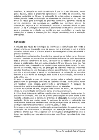 interfaces, a concepção na qual são utilizadas é que faz o seu diferencial, sejam
pelas dúvidas, casos e problemas apresentados em listas de discussões, nos
debates conduzidos em fóruns, na elaboração de textos, artigos e pesquisas nas
interacções nos chats, na condução de entrevistas em um fórum ou no Chat, nas
trocas de ideias para elaboração de projectos, seminários, palestras através de
correio electrónico, nas narrativas do portfólio que permitem, através de
observações, registos e da auto-avaliação mostrar o caminho percorrido pelo
aluno." (p. 9). A utilização de ferramentas assíncronas constituem-se um benefício
para o processo de avaliação no sentido em que possibilitam o registo das
interacções, o acesso a intervenções dos colegas, permitindo ainda a avaliação
entre pares.



Conclusão

A inclusão das novas de tecnologias de informação e comunicação tem vindo a
alterar a forma de interacção entre os alunos, com o professor e com o próprio
conteúdo, influenciando o processo ensino - aprendizagem e consequentemente o
processo avaliativo.
A avaliação em contexto online é constante e estende-se por todo o curso; deve ser
contínua, tendo-se em conta todos as actividades realizadas em rede. Acompanha
todo o processo construtivo do aluno, valorizam-se os trabalhos em grupo dos
alunos, a colaboração é tida em conta, através de fóruns, blogues, chat, etc. Mas
para que funcione, é necessário um mediador para a promoção do debate. Ou seja,
através de debates, discussões, de produção de trabalhos colectivos, discutindo
opiniões de colegas no seio do grupo, avaliando as contribuições no grupo, assim se
procede a aprendizagem e evolui no conhecimento. A elaboração de portfolios
também é outra forma de avaliação, este auxilia a auto-avaliação, desenvolve a
auto-crítica, etc.
O aluno é avaliado através de artigos escritos sobre a reflexão daquilo que
pesquisaram, da publicação constante de trabalhos na Web. Assim poderá haver
um feedback entre colegas, promovendo a aprendizagem. A pesquisa de
informação e partilha de referências também devem ser avaliadas.
O aluno ao expor-se na Web, obriga-o a ter cuidado na escrita, na sequência de
ideias, na argumentação, contribuindo para a própria aprendizagem.
A obtenção de informações válidas e confiáveis é um dos pontos fundamentais do
processo de avaliação, pelo que as grandes preocupações de quem avalia dizem
respeito à objectividade e clareza dos critérios e à adequação dos instrumentos de
avaliação. Sendo que muitas vezes "o processo de escolha e elaboração dos
instrumentos avaliativos reflectem uma concepção objectivista da avaliação, vista
ainda principalmente como medida" (Sanavria, 2008, p. 205).
Incorporar as particularidades trazidas pelos ambientes digitais de aprendizagem na
construção de instrumentos e estratégias de avaliação adequada aos novos
contextos é tarefa que virá não apenas com a evolução da produção teórica sobre o
tema, mas também com o amadurecimento das experiências concretas deste novo
modelo.




     6                                          Teresa Fernandes & Pedro Teixeira
 