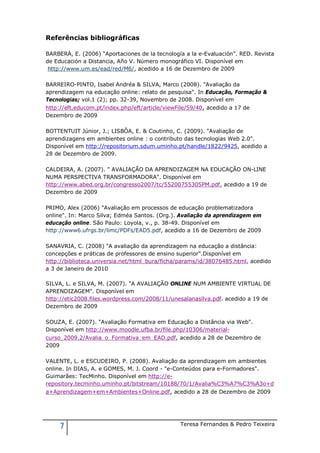 Referências bibliográficas

BARBERÀ, E. (2006) “Aportaciones de la tecnología a la e-Evaluación”. RED. Revista
de Educación a Distancia, Año V. Número monográfico VI. Disponível em
 http://www.um.es/ead/red/M6/, acedido a 16 de Dezembro de 2009

BARREIRO-PINTO, Isabel Andréa & SILVA, Marco (2008). "Avaliação da
aprendizagem na educação online: relato de pesquisa". In Educação, Formação &
Tecnologias; vol.1 (2); pp. 32-39, Novembro de 2008. Disponível em
http://eft.educom.pt/index.php/eft/article/viewFile/59/40, acedido a 17 de
Dezembro de 2009

BOTTENTUIT Júnior, J.; LISBÔA, E. & Coutinho, C. (2009). "Avaliação de
aprendizagens em ambientes online : o contributo das tecnologias Web 2.0".
Disponível em http://repositorium.sdum.uminho.pt/handle/1822/9425, acedido a
28 de Dezembro de 2009.

CALDEIRA, A. (2007). " AVALIAÇÃO DA APRENDIZAGEM NA EDUCAÇÃO ON-LINE
NUMA PERSPECTIVA TRANSFORMADORA". Disponível em
http://www.abed.org.br/congresso2007/tc/55200755305PM.pdf, acedido a 19 de
Dezembro de 2009

PRIMO, Alex (2006) "Avaliação em processos de educação problematizadora
online". In: Marco Silva; Edméa Santos. (Org.). Avaliação da aprendizagem em
educação online. São Paulo: Loyola, v., p. 38-49. Disponível em
http://www6.ufrgs.br/limc/PDFs/EAD5.pdf, acedido a 16 de Dezembro de 2009

SANAVRIA, C. (2008) "A avaliação da aprendizagem na educação a distância:
concepções e práticas de professores de ensino superior".Disponível em
http://biblioteca.universia.net/html_bura/ficha/params/id/38076485.html, acedido
a 3 de Janeiro de 2010

SILVA, L. e SILVA, M. (2007). "A AVALIAÇÃO ONLINE NUM AMBIENTE VIRTUAL DE
APRENDIZAGEM". Disponível em
http://etic2008.files.wordpress.com/2008/11/unesalanasilva.pdf. acedido a 19 de
Dezembro de 2009

SOUZA, E. (2007). "Avaliação Formativa em Educação a Distância via Web".
Disponível em http://www.moodle.ufba.br/file.php/10306/material-
curso_2009.2/Avalia_o_Formativa_em_EAD.pdf, acedido a 28 de Dezembro de
2009

VALENTE, L. e ESCUDEIRO, P. (2008). Avaliação da aprendizagem em ambientes
online. In DIAS, A. e GOMES, M. J. Coord - "e-Conteúdos para e-Formadores".
Guimarães: TecMinho. Disponível em http://e-
repository.tecminho.uminho.pt/bitstream/10188/70/1/Avalia%C3%A7%C3%A3o+d
a+Aprendizagem+em+Ambientes+Online.pdf, acedido a 28 de Dezembro de 2009




     7                                          Teresa Fernandes & Pedro Teixeira
 