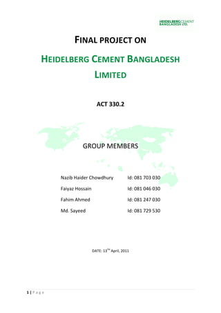 FINAL PROJECT ON
    HEIDELBERG CEMENT BANGLADESH
               LIMITED

                            ACT 330.2




                   GROUP MEMBERS



         Nazib Haider Chowdhury                Id: 081 703 030

         Faiyaz Hossain                        Id: 081 046 030

         Fahim Ahmed                           Id: 081 247 030

         Md. Sayeed                            Id: 081 729 530




                          DATE: 13TH April, 2011




1|Page
 