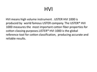 HVI
HVI means high volume instrument . USTER HVI 1000 is
produced by world famous USTER company. The USTER® HVI
1000 measures the most important cotton fiber properties for
cotton classing purposes.USTER® HVI 1000 is the global
reference tool for cotton classification, producing accurate and
reliable results.
 