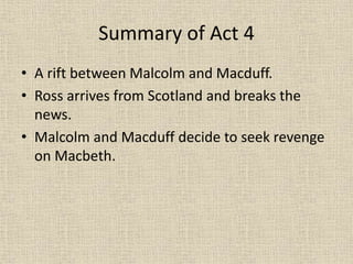 Summary of Act 4
• A rift between Malcolm and Macduff.
• Ross arrives from Scotland and breaks the
news.
• Malcolm and Macduff decide to seek revenge
on Macbeth.
 