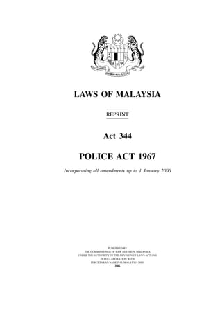 LAWS OF MALAYSIA

                        REPRINT



                      Act 344

      POLICE ACT 1967
Incorporating all amendments up to 1 January 2006




                         PUBLISHED BY
         THE COMMISSIONER OF LAW REVISION, MALAYSIA
      UNDER THE AUTHORITY OF THE REVISION OF LAWS ACT 1968
                    IN COLLABORATION WITH
              PERCETAKAN NASIONAL MALAYSIA BHD
                             2006
 