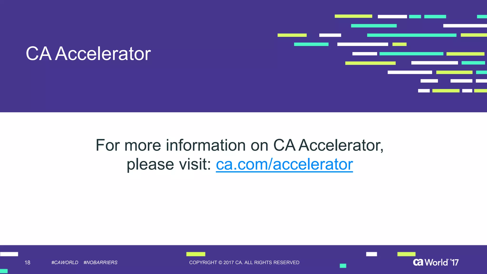 18 COPYRIGHT © 2017 CA. ALL RIGHTS RESERVED#CAWORLD #NOBARRIERS
CA Accelerator
For more information on CA Accelerator,
please visit: ca.com/accelerator
 