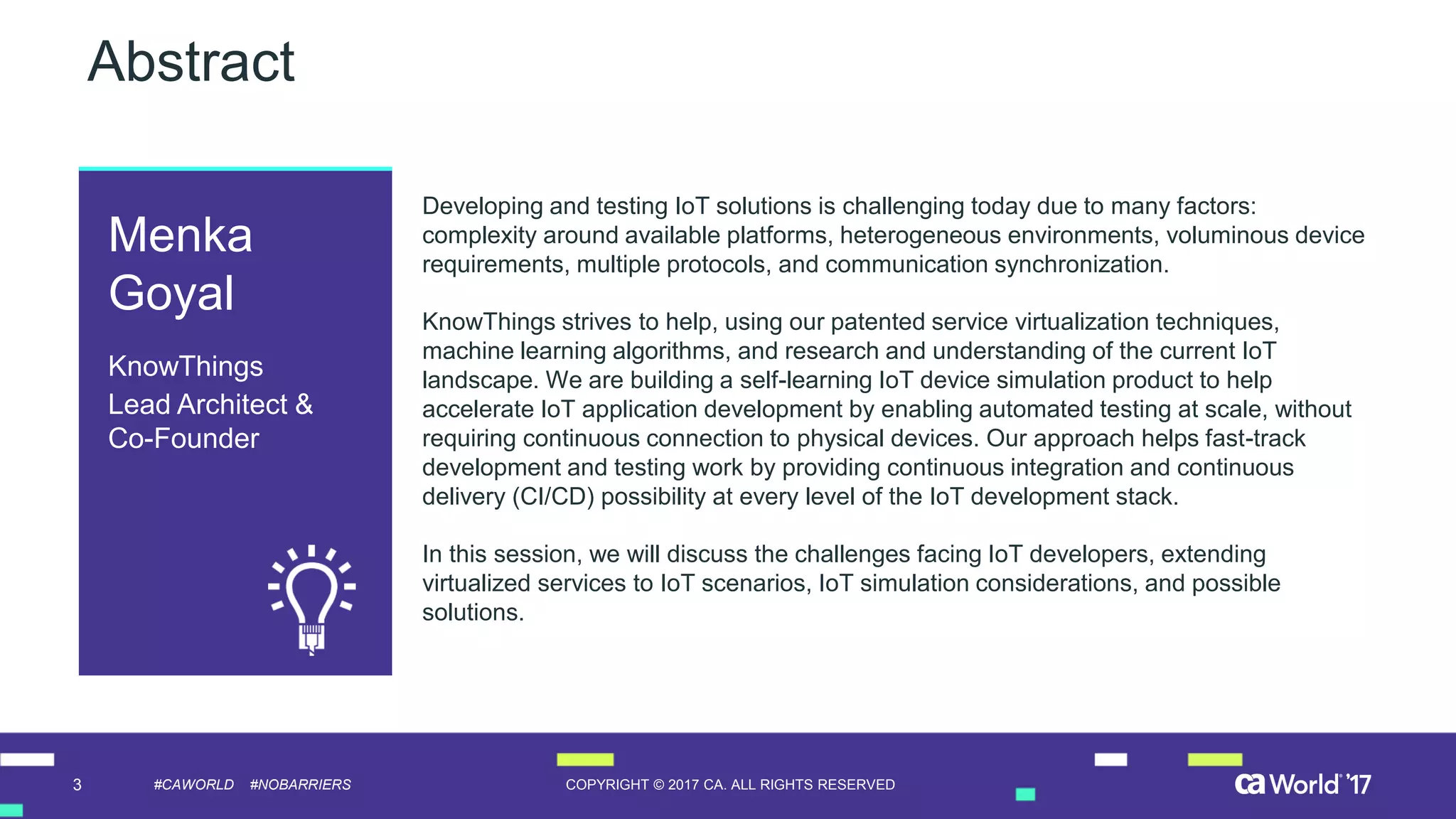 3 COPYRIGHT © 2017 CA. ALL RIGHTS RESERVED#CAWORLD #NOBARRIERS
Abstract
Developing and testing IoT solutions is challenging today due to many factors:
complexity around available platforms, heterogeneous environments, voluminous device
requirements, multiple protocols, and communication synchronization.
KnowThings strives to help, using our patented service virtualization techniques,
machine learning algorithms, and research and understanding of the current IoT
landscape. We are building a self-learning IoT device simulation product to help
accelerate IoT application development by enabling automated testing at scale, without
requiring continuous connection to physical devices. Our approach helps fast-track
development and testing work by providing continuous integration and continuous
delivery (CI/CD) possibility at every level of the IoT development stack.
In this session, we will discuss the challenges facing IoT developers, extending
virtualized services to IoT scenarios, IoT simulation considerations, and possible
solutions.
Menka
Goyal
KnowThings
Lead Architect &
Co-Founder
 