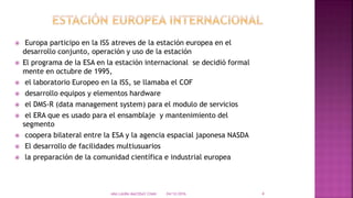  Europa participo en la ISS atreves de la estación europea en el
desarrollo conjunto, operación y uso de la estación
 El programa de la ESA en la estación internacional se decidió formal
mente en octubre de 1995,
 el laboratorio Europeo en la ISS, se llamaba el COF
 desarrollo equipos y elementos hardware
 el DMS-R (data management system) para el modulo de servicios
 el ERA que es usado para el ensamblaje y mantenimiento del
segmento
 coopera bilateral entre la ESA y la agencia espacial japonesa NASDA
 El desarrollo de facilidades multiusuarios
 la preparación de la comunidad científica e industrial europea
04/12/2016ANA LAURA MACOSAY CHAN 4
 