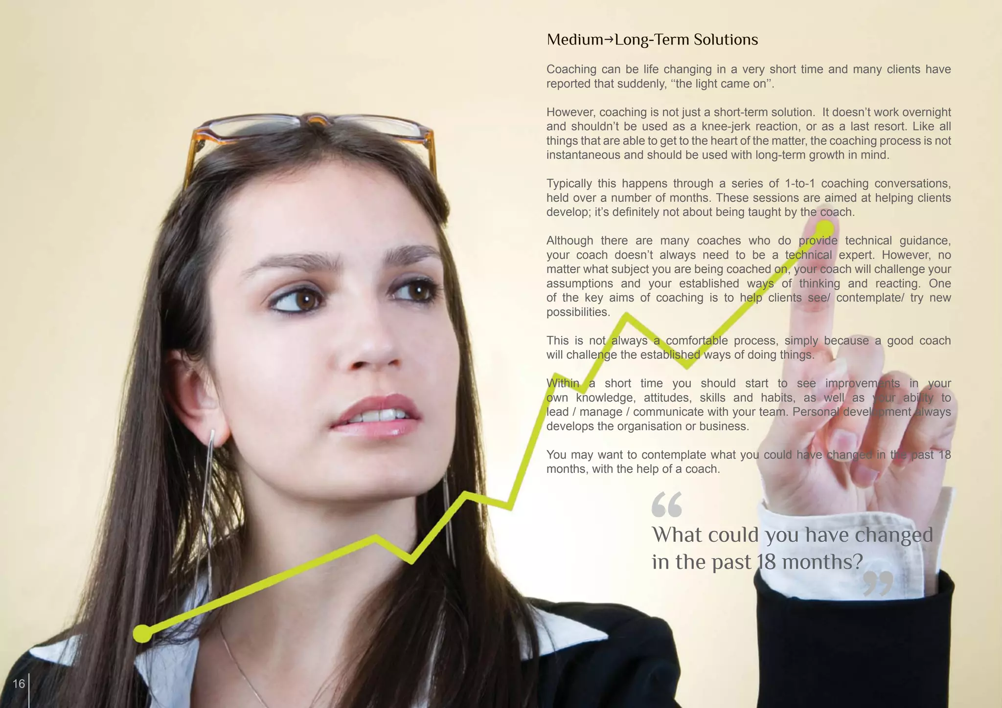 MediumgLong-Term Solutions
     Coaching can be life changing in a very short time and many clients have
     reported that suddenly, ‘‘the light came on’’.

     However, coaching is not just a short-term solution. It doesn’t work overnight
     and shouldn’t be used as a knee-jerk reaction, or as a last resort. Like all
     things that are able to get to the heart of the matter, the coaching process is not
     instantaneous and should be used with long-term growth in mind.

     Typically this happens through a series of 1-to-1 coaching conversations,
     held over a number of months. These sessions are aimed at helping clients
     develop; it’s deﬁnitely not about being taught by the coach.

     Although there are many coaches who do provide technical guidance,
     your coach doesn’t always need to be a technical expert. However, no
     matter what subject you are being coached on, your coach will challenge your
     assumptions and your established ways of thinking and reacting. One
     of the key aims of coaching is to help clients see/ contemplate/ try new
     possibilities.

     This is not always a comfortable process, simply because a good coach
     will challenge the established ways of doing things.

     Within a short time you should start to see improvements in your
     own knowledge, attitudes, skills and habits, as well as your ability to
     lead / manage / communicate with your team. Personal development always
     develops the organisation or business.

     You may want to contemplate what you could have changed in the past 18
     months, with the help of a coach.




                         “What could you have changed
                          in the past 18 months?
                                                                    “
16
 