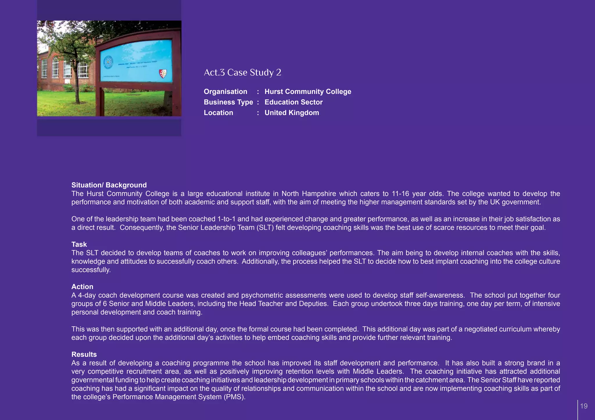 Act.3 Case Study 2
                                           Organisation : Hurst Community College
                                           Business Type : Education Sector
                                           Location      : United Kingdom




Situation/ Background
The Hurst Community College is a large educational institute in North Hampshire which caters to 11-16 year olds. The college wanted to develop the
performance and motivation of both academic and support staff, with the aim of meeting the higher management standards set by the UK government.

One of the leadership team had been coached 1-to-1 and had experienced change and greater performance, as well as an increase in their job satisfaction as
a direct result. Consequently, the Senior Leadership Team (SLT) felt developing coaching skills was the best use of scarce resources to meet their goal.

Task
The SLT decided to develop teams of coaches to work on improving colleagues’ performances. The aim being to develop internal coaches with the skills,
knowledge and attitudes to successfully coach others. Additionally, the process helped the SLT to decide how to best implant coaching into the college culture
successfully.

Action
A 4-day coach development course was created and psychometric assessments were used to develop staff self-awareness. The school put together four
groups of 6 Senior and Middle Leaders, including the Head Teacher and Deputies. Each group undertook three days training, one day per term, of intensive
personal development and coach training.

This was then supported with an additional day, once the formal course had been completed. This additional day was part of a negotiated curriculum whereby
each group decided upon the additional day’s activities to help embed coaching skills and provide further relevant training.

Results
As a result of developing a coaching programme the school has improved its staff development and performance. It has also built a strong brand in a
very competitive recruitment area, as well as positively improving retention levels with Middle Leaders. The coaching initiative has attracted additional
governmental funding to help create coaching initiatives and leadership development in primary schools within the catchment area. The Senior Staff have reported
coaching has had a signiﬁcant impact on the quality of relationships and communication within the school and are now implementing coaching skills as part of
the college’s Performance Management System (PMS).
                                                                                                                                                                   19
 