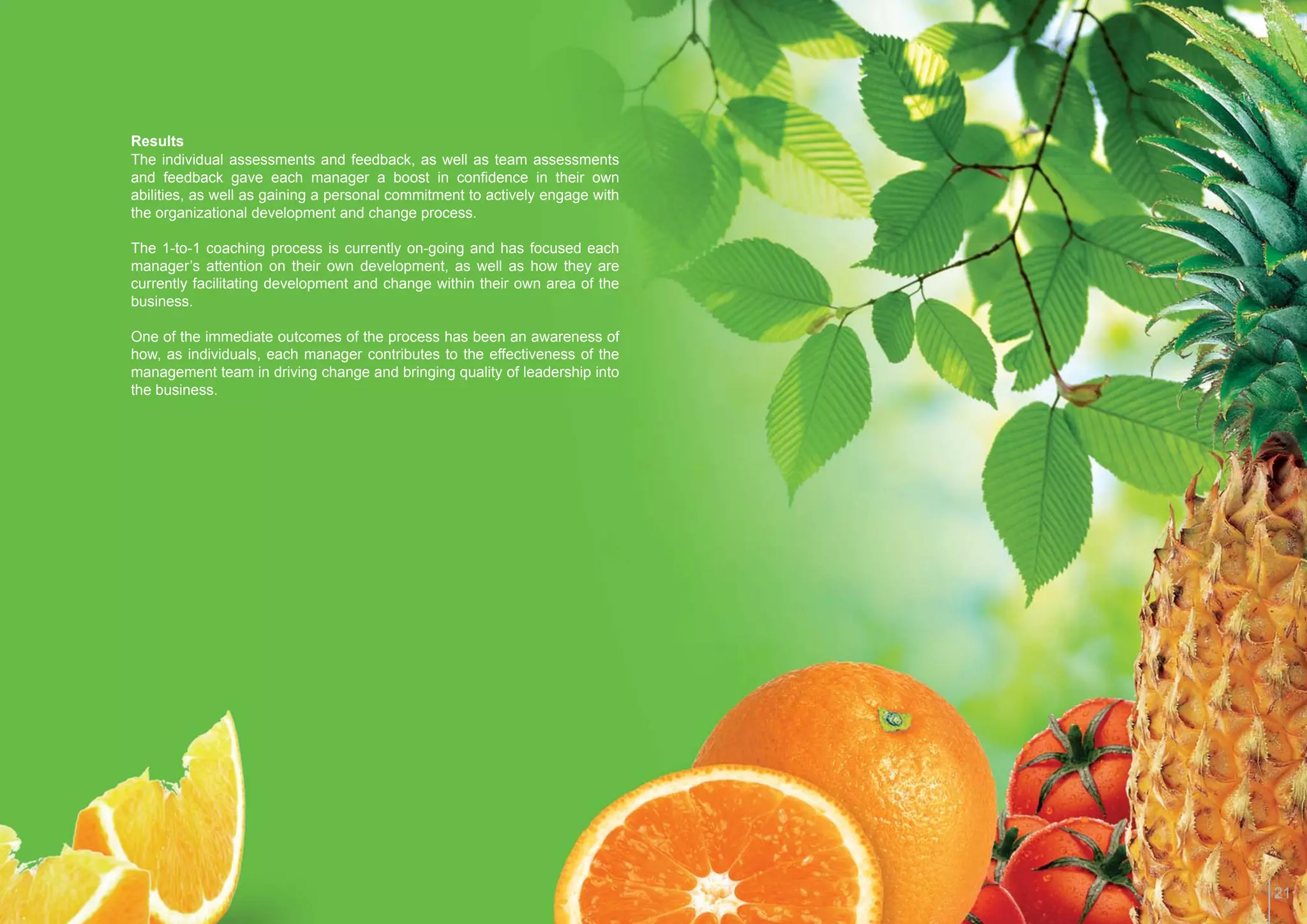 Results
The individual assessments and feedback, as well as team assessments
and feedback gave each manager a boost in conﬁdence in their own
abilities, as well as gaining a personal commitment to actively engage with
the organizational development and change process.

The 1-to-1 coaching process is currently on-going and has focused each
manager’s attention on their own development, as well as how they are
currently facilitating development and change within their own area of the
business.

One of the immediate outcomes of the process has been an awareness of
how, as individuals, each manager contributes to the effectiveness of the
management team in driving change and bringing quality of leadership into
the business.




                                                                              21
 