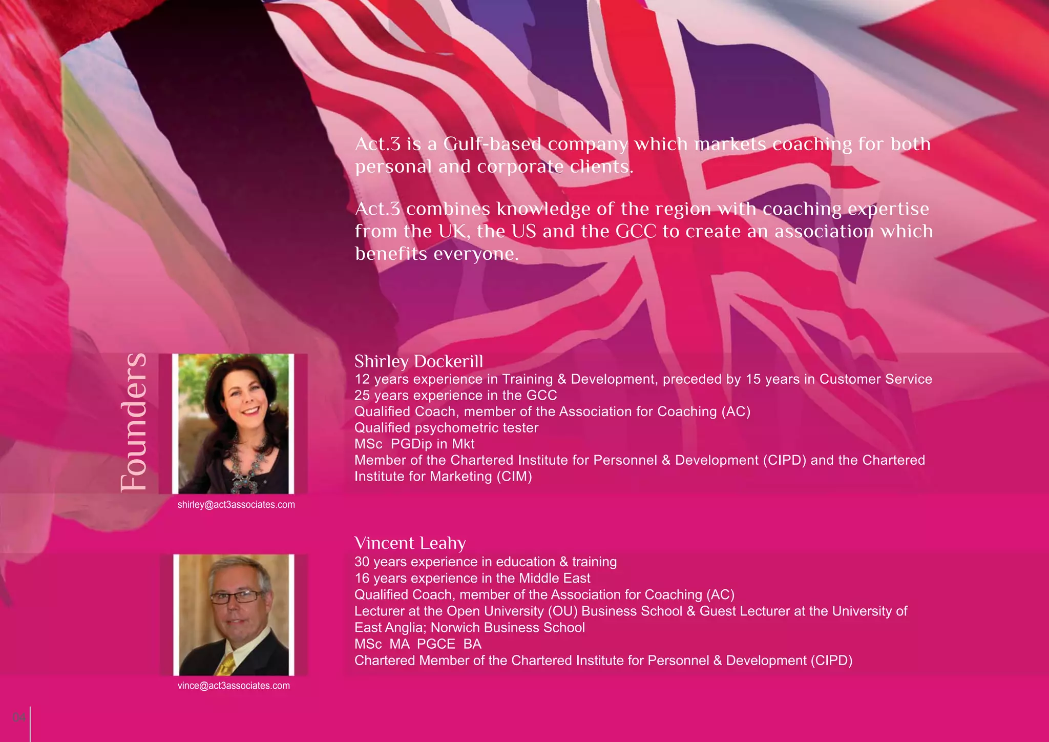 Act.3 is a Gulf-based company which markets coaching for both
                                             personal and corporate clients.

                                             Act.3 combines knowledge of the region with coaching expertise
                                             from the UK, the US and the GCC to create an association which
                                             benefits everyone.
     Founders




                                             Shirley Dockerill
                                             12 years experience in Training & Development, preceded by 15 years in Customer Service
                                             25 years experience in the GCC
                                             Qualiﬁed Coach, member of the Association for Coaching (AC)
                                             Qualiﬁed psychometric tester
                                             MSc PGDip in Mkt
                                             Member of the Chartered Institute for Personnel & Development (CIPD) and the Chartered
                                             Institute for Marketing (CIM)
                shirley@act3associates.com



                                             Vincent Leahy
                                             30 years experience in education & training
                                             16 years experience in the Middle East
                                             Qualiﬁed Coach, member of the Association for Coaching (AC)
                                             Lecturer at the Open University (OU) Business School & Guest Lecturer at the University of
                                             East Anglia; Norwich Business School
                                             MSc MA PGCE BA
                                             Chartered Member of the Chartered Institute for Personnel & Development (CIPD)
                vince@act3associates.com


04
 